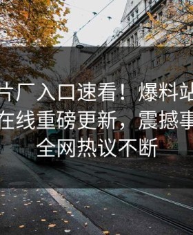 麻豆制片厂入口速看！爆料站麻豆吃瓜麻豆在线重磅更新，震撼事件曝光全网热议不断