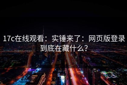 17c在线观看：实锤来了：网页版登录到底在藏什么？