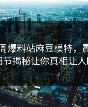 网曝本周爆料站麻豆模特，震撼圈内人细节揭秘让你真相让人瞠目