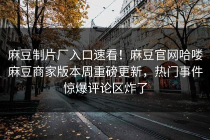 麻豆制片厂入口速看！麻豆官网哈喽麻豆商家版本周重磅更新，热门事件惊爆评论区炸了