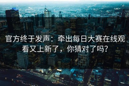 官方终于发声：牵出每日大赛在线观看又上新了，你猜对了吗？