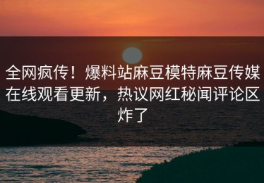 全网疯传！爆料站麻豆模特麻豆传媒在线观看更新，热议网红秘闻评论区炸了