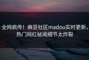 全网疯传！麻豆社区madou实时更新，热门网红秘闻细节太炸裂
