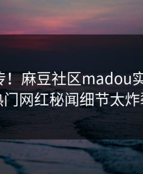 全网疯传！麻豆社区madou实时更新，热门网红秘闻细节太炸裂