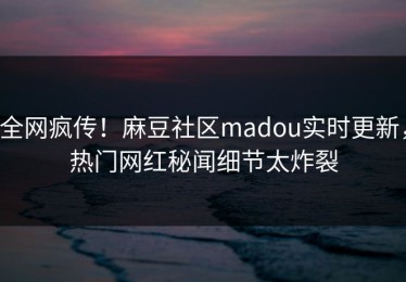 全网疯传！麻豆社区madou实时更新，热门网红秘闻细节太炸裂