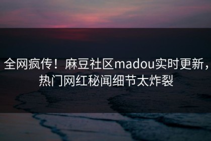 全网疯传！麻豆社区madou实时更新，热门网红秘闻细节太炸裂