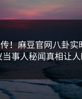 全网疯传！麻豆官网八卦实时更新，热议当事人秘闻真相让人瞠目