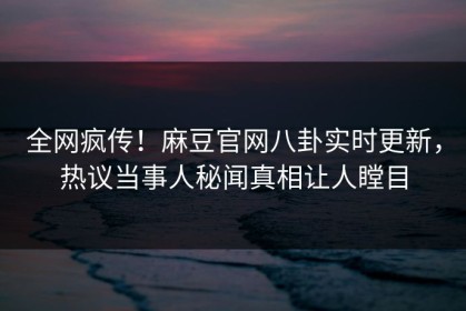 全网疯传！麻豆官网八卦实时更新，热议当事人秘闻真相让人瞠目