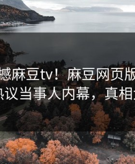 本周震撼麻豆tv！麻豆网页版独家揭秘热议当事人内幕，真相大白