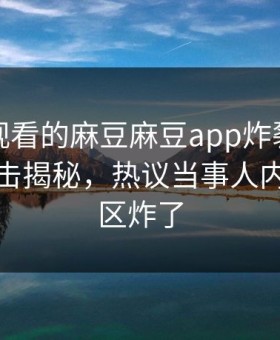 能在线观看的麻豆麻豆app炸裂！麻豆视频直击揭秘，热议当事人内幕评论区炸了