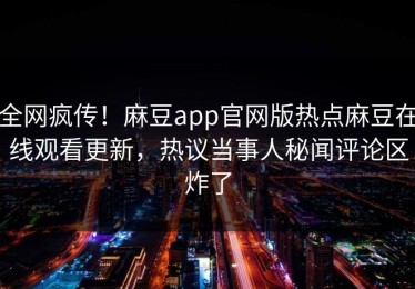 全网疯传！麻豆app官网版热点麻豆在线观看更新，热议当事人秘闻评论区炸了