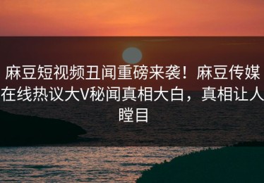 麻豆短视频丑闻重磅来袭！麻豆传媒在线热议大V秘闻真相大白，真相让人瞠目