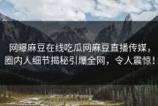 网曝麻豆在线吃瓜网麻豆直播传媒，圈内人细节揭秘引爆全网，令人震惊！