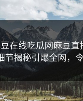 网曝麻豆在线吃瓜网麻豆直播传媒，圈内人细节揭秘引爆全网，令人震惊！