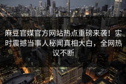 麻豆官媒官方网站热点重磅来袭！实时震撼当事人秘闻真相大白，全网热议不断