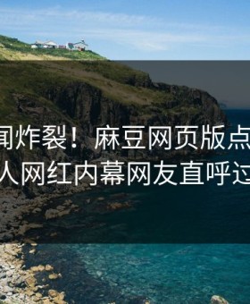本周丑闻炸裂！麻豆网页版点击揭秘，惊人网红内幕网友直呼过瘾