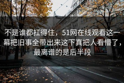 不是谁都扛得住，51网在线观看这一幕把旧事全带出来这下真把人看懵了，最离谱的是后半段