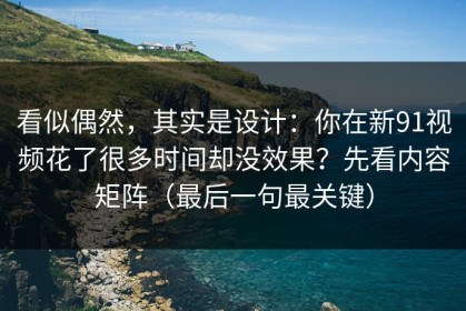 看似偶然，其实是设计：你在新91视频花了很多时间却没效果？先看内容矩阵（最后一句最关键）