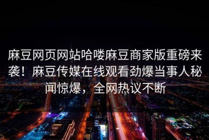 麻豆网页网站哈喽麻豆商家版重磅来袭！麻豆传媒在线观看劲爆当事人秘闻惊爆，全网热议不断