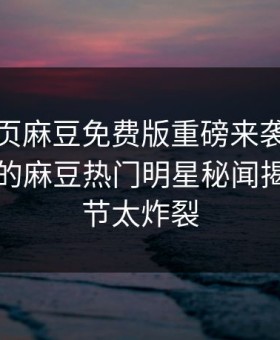 麻豆网页麻豆免费版重磅来袭！能在线观看的麻豆热门明星秘闻揭秘，细节太炸裂