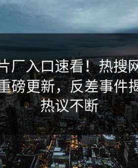 麻豆制片厂入口速看！热搜网麻豆游戏刚刚重磅更新，反差事件揭秘全网热议不断