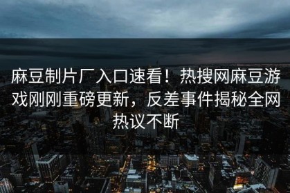 麻豆制片厂入口速看！热搜网麻豆游戏刚刚重磅更新，反差事件揭秘全网热议不断