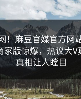 震惊全网！麻豆官媒官方网站本周哈喽麻豆商家版惊爆，热议大V真相让人真相让人瞠目