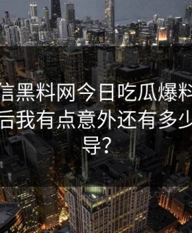 别急着信黑料网今日吃瓜爆料这段传播核查后我有点意外还有多少人被误导？
