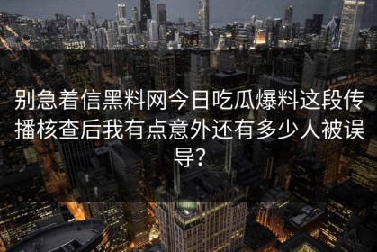 别急着信黑料网今日吃瓜爆料这段传播核查后我有点意外还有多少人被误导？