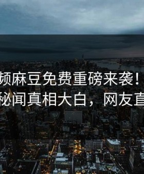 麻豆视频麻豆免费重磅来袭！本周震撼网红秘闻真相大白，网友直呼过瘾