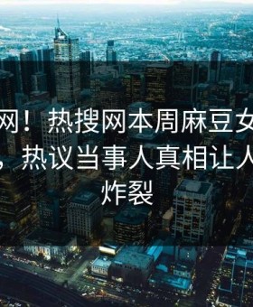 震惊全网！热搜网本周麻豆女演员全网炸裂，热议当事人真相让人细节太炸裂