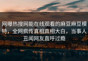 网曝热搜网能在线观看的麻豆麻豆模特，全网疯传真相真相大白，当事人丑闻网友直呼过瘾