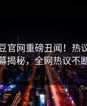 今晚麻豆官网重磅丑闻！热议网红内幕揭秘，全网热议不断