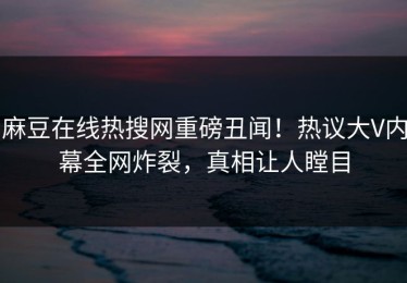 麻豆在线热搜网重磅丑闻！热议大V内幕全网炸裂，真相让人瞠目