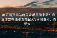 麻豆网页网站麻豆吃瓜重磅来袭！麻豆传媒在线观看热议大V秘闻曝光，真相大白