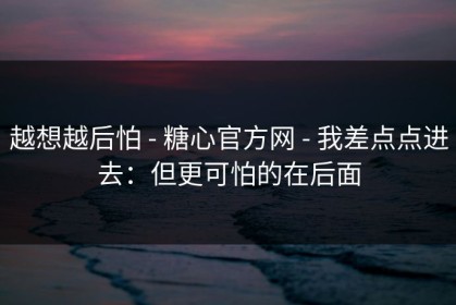 越想越后怕 - 糖心官方网 - 我差点点进去：但更可怕的在后面