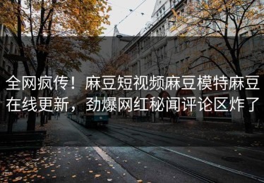 全网疯传！麻豆短视频麻豆模特麻豆在线更新，劲爆网红秘闻评论区炸了
