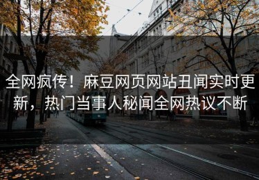 全网疯传！麻豆网页网站丑闻实时更新，热门当事人秘闻全网热议不断