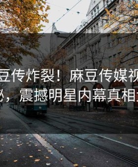 本周麻豆传炸裂！麻豆传媒视频点击揭秘，震撼明星内幕真相大白