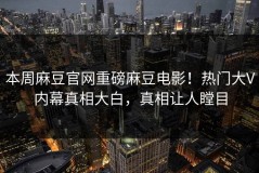 本周麻豆官网重磅麻豆电影！热门大V内幕真相大白，真相让人瞠目