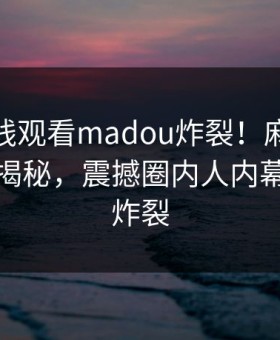 麻豆在线观看madou炸裂！麻豆短视频探秘揭秘，震撼圈内人内幕细节太炸裂