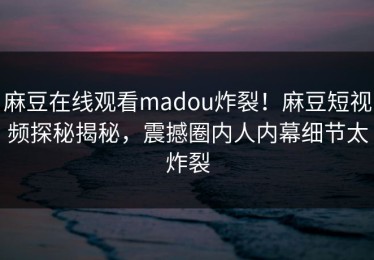 麻豆在线观看madou炸裂！麻豆短视频探秘揭秘，震撼圈内人内幕细节太炸裂