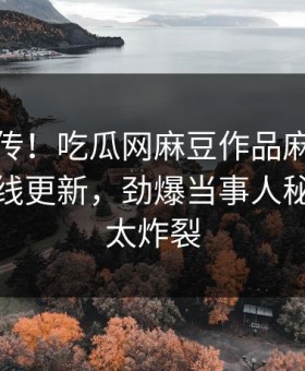 全网疯传！吃瓜网麻豆作品麻豆影业传媒在线更新，劲爆当事人秘闻细节太炸裂