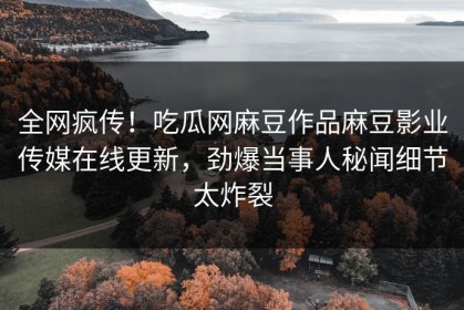 全网疯传！吃瓜网麻豆作品麻豆影业传媒在线更新，劲爆当事人秘闻细节太炸裂