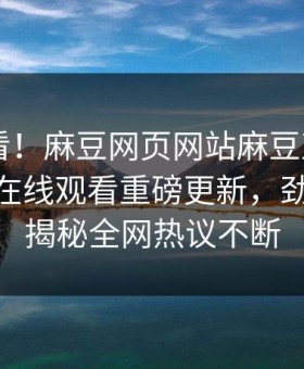 直击速看！麻豆网页网站麻豆直播app麻豆tv在线观看重磅更新，劲爆事件揭秘全网热议不断