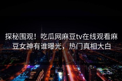 探秘围观！吃瓜网麻豆tv在线观看麻豆女神有谁曝光，热门真相大白