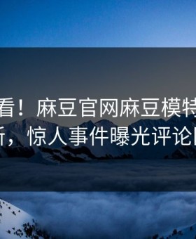 点击速看！麻豆官网麻豆模特实时重磅更新，惊人事件曝光评论区炸了
