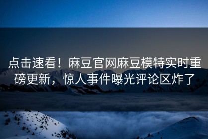 点击速看！麻豆官网麻豆模特实时重磅更新，惊人事件曝光评论区炸了