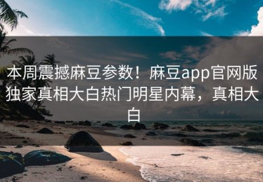 本周震撼麻豆参数！麻豆app官网版独家真相大白热门明星内幕，真相大白