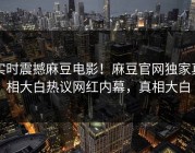 实时震撼麻豆电影！麻豆官网独家真相大白热议网红内幕，真相大白